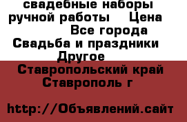 свадебные наборы (ручной работы) › Цена ­ 1 200 - Все города Свадьба и праздники » Другое   . Ставропольский край,Ставрополь г.